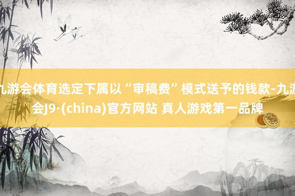 九游会体育选定下属以“审稿费”模式送予的钱款-九游会J9·(china)官方网站 真人游戏第一品牌