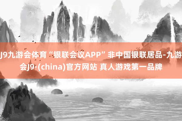 J9九游会体育“银联会议APP”非中国银联居品-九游会J9·(china)官方网站 真人游戏第一品牌