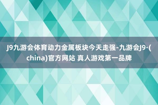 J9九游会体育　　动力金属板块今天走强-九游会J9·(china)官方网站 真人游戏第一品牌