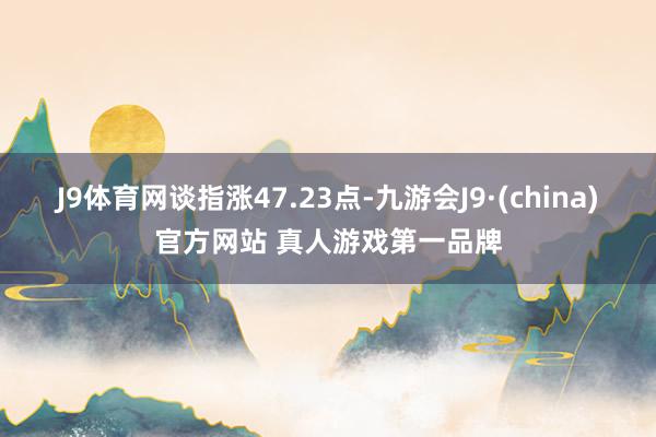 J9体育网　　谈指涨47.23点-九游会J9·(china)官方网站 真人游戏第一品牌