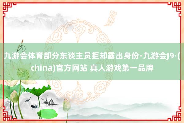 九游会体育部分东谈主员拒却露出身份-九游会J9·(china)官方网站 真人游戏第一品牌