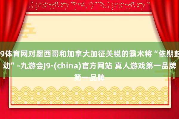 J9体育网对墨西哥和加拿大加征关税的霸术将“依期鼓动”-九游会J9·(china)官方网站 真人游戏第一品牌