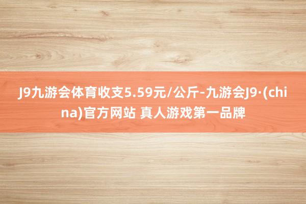 J9九游会体育收支5.59元/公斤-九游会J9·(china)官方网站 真人游戏第一品牌