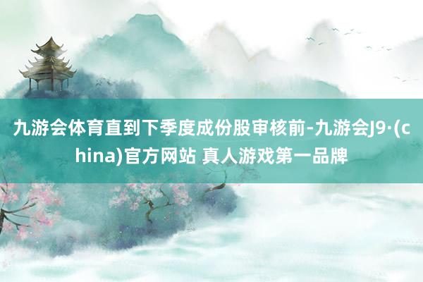 九游会体育直到下季度成份股审核前-九游会J9·(china)官方网站 真人游戏第一品牌