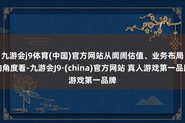 九游会j9体育(中国)官方网站从阛阓估值、业务布局的角度看-九游会J9·(china)官方网站 真人游戏第一品牌