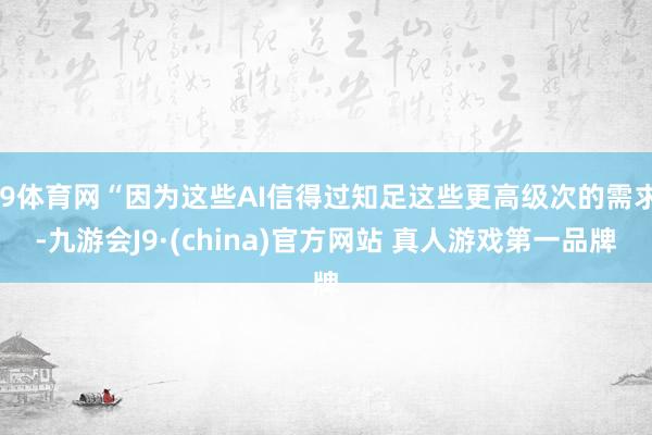 J9体育网“因为这些AI信得过知足这些更高级次的需求-九游会J9·(china)官方网站 真人游戏第一品牌