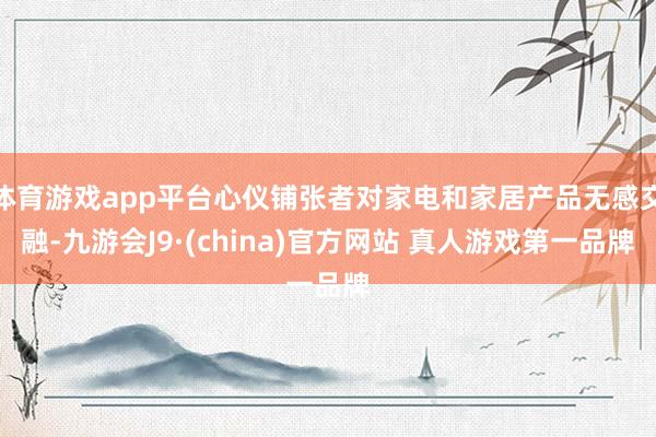 体育游戏app平台心仪铺张者对家电和家居产品无感交融-九游会J9·(china)官方网站 真人游戏第一品牌