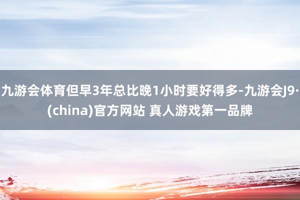 九游会体育但早3年总比晚1小时要好得多-九游会J9·(china)官方网站 真人游戏第一品牌