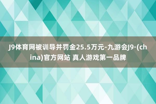 J9体育网被训导并罚金25.5万元-九游会J9·(china)官方网站 真人游戏第一品牌
