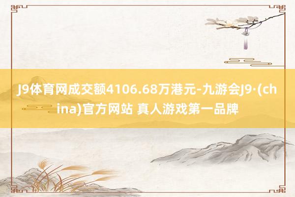 J9体育网成交额4106.68万港元-九游会J9·(china)官方网站 真人游戏第一品牌
