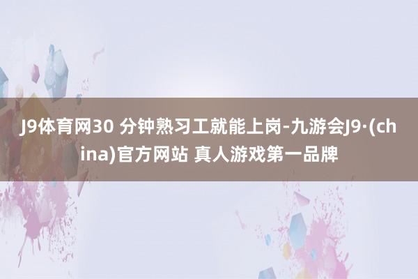 J9体育网30 分钟熟习工就能上岗-九游会J9·(china)官方网站 真人游戏第一品牌