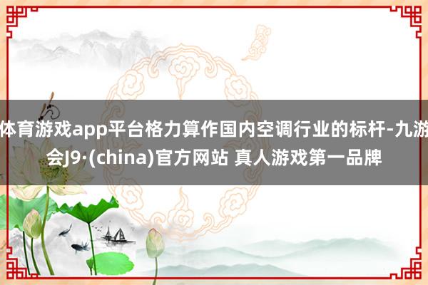 体育游戏app平台格力算作国内空调行业的标杆-九游会J9·(china)官方网站 真人游戏第一品牌
