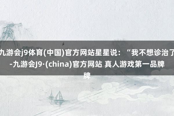 九游会j9体育(中国)官方网站星星说：“我不想诊治了-九游会J9·(china)官方网站 真人游戏第一品牌