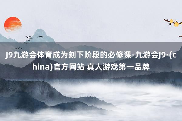 J9九游会体育成为刻下阶段的必修课-九游会J9·(china)官方网站 真人游戏第一品牌