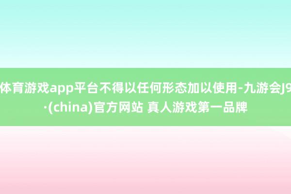 体育游戏app平台不得以任何形态加以使用-九游会J9·(china)官方网站 真人游戏第一品牌