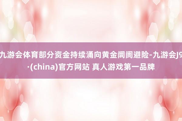 九游会体育部分资金持续涌向黄金阛阓避险-九游会J9·(china)官方网站 真人游戏第一品牌