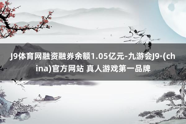 J9体育网融资融券余额1.05亿元-九游会J9·(china)官方网站 真人游戏第一品牌