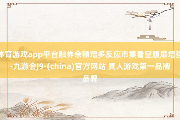 体育游戏app平台融券余额增多反应市集看空腹扉增强-九游会J9·(china)官方网站 真人游戏第一品牌
