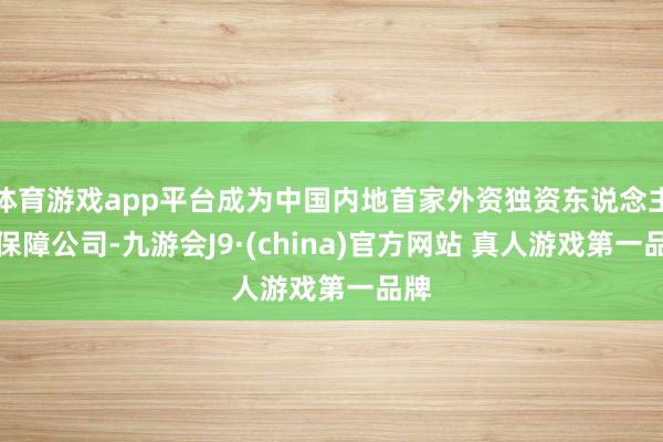体育游戏app平台成为中国内地首家外资独资东说念主身保障公司-九游会J9·(china)官方网站 真人游戏第一品牌