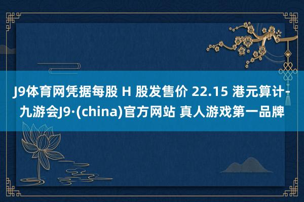 J9体育网凭据每股 H 股发售价 22.15 港元算计-九游会J9·(china)官方网站 真人游戏第一品牌