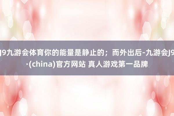 J9九游会体育你的能量是静止的；而外出后-九游会J9·(china)官方网站 真人游戏第一品牌