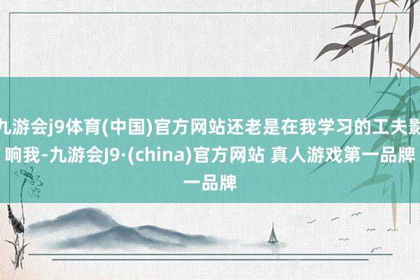 九游会j9体育(中国)官方网站还老是在我学习的工夫影响我-九游会J9·(china)官方网站 真人游戏第一品牌