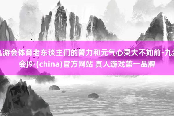九游会体育老东谈主们的膂力和元气心灵大不如前-九游会J9·(china)官方网站 真人游戏第一品牌