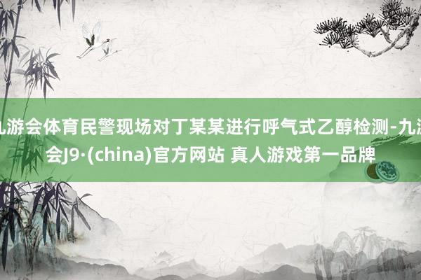 九游会体育民警现场对丁某某进行呼气式乙醇检测-九游会J9·(china)官方网站 真人游戏第一品牌