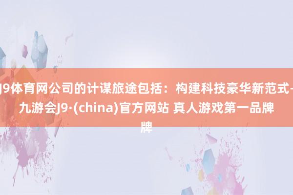 J9体育网公司的计谋旅途包括：构建科技豪华新范式-九游会J9·(china)官方网站 真人游戏第一品牌