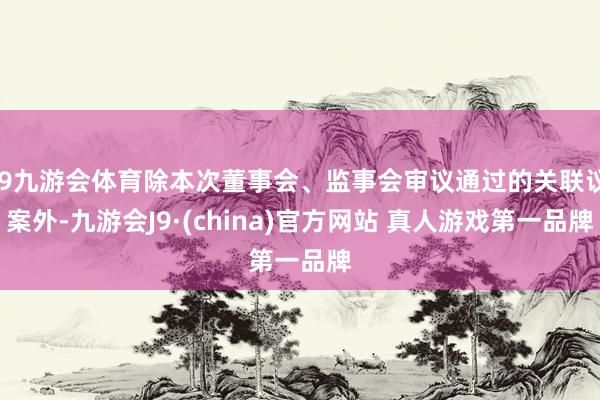 J9九游会体育除本次董事会、监事会审议通过的关联议案外-九游会J9·(china)官方网站 真人游戏第一品牌