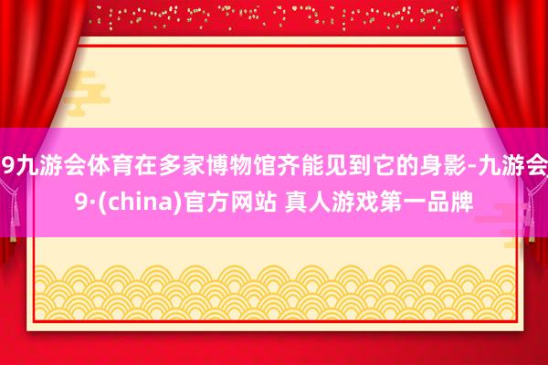 J9九游会体育在多家博物馆齐能见到它的身影-九游会J9·(china)官方网站 真人游戏第一品牌