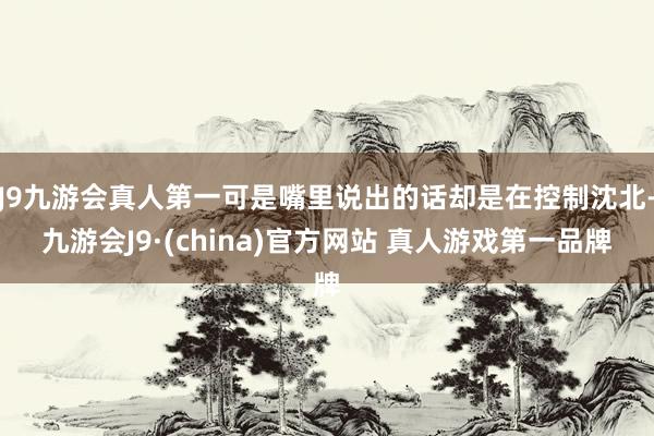 J9九游会真人第一可是嘴里说出的话却是在控制沈北-九游会J9·(china)官方网站 真人游戏第一品牌