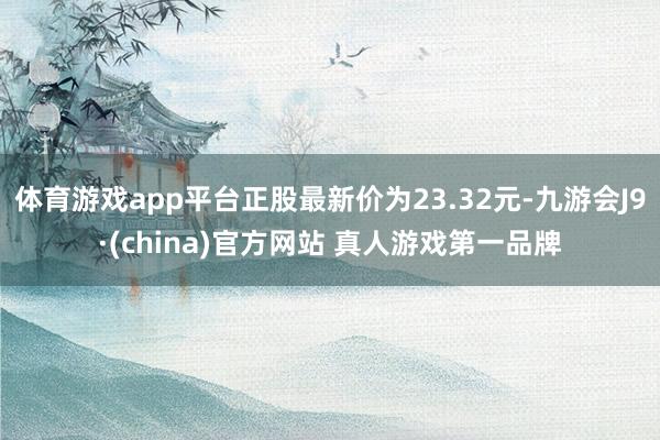 体育游戏app平台正股最新价为23.32元-九游会J9·(china)官方网站 真人游戏第一品牌