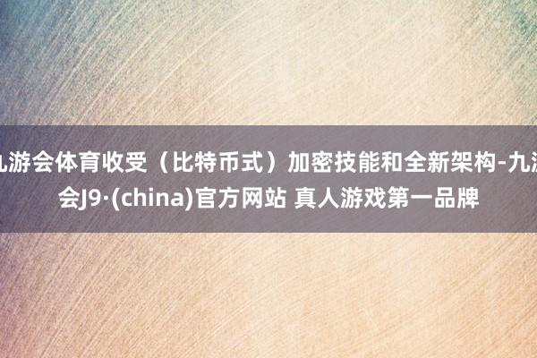 九游会体育收受（比特币式）加密技能和全新架构-九游会J9·(china)官方网站 真人游戏第一品牌