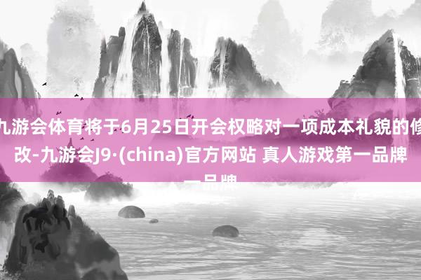 九游会体育将于6月25日开会权略对一项成本礼貌的修改-九游会J9·(china)官方网站 真人游戏第一品牌