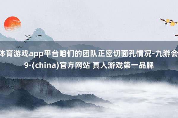 体育游戏app平台咱们的团队正密切面孔情况-九游会J9·(china)官方网站 真人游戏第一品牌