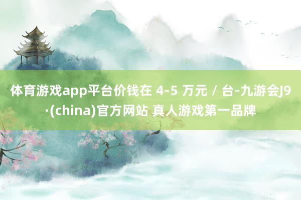体育游戏app平台价钱在 4-5 万元 / 台-九游会J9·(china)官方网站 真人游戏第一品牌