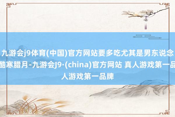 九游会j9体育(中国)官方网站要多吃尤其是男东说念主酷寒腊月-九游会J9·(china)官方网站 真人游戏第一品牌
