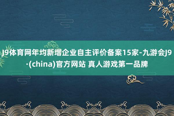 J9体育网年均新增企业自主评价备案15家-九游会J9·(china)官方网站 真人游戏第一品牌