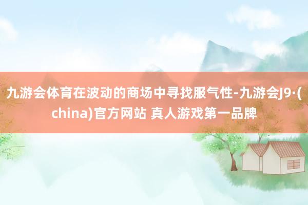 九游会体育在波动的商场中寻找服气性-九游会J9·(china)官方网站 真人游戏第一品牌