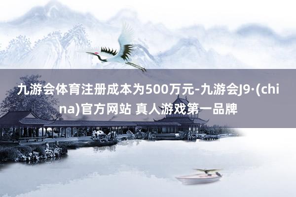 九游会体育注册成本为500万元-九游会J9·(china)官方网站 真人游戏第一品牌