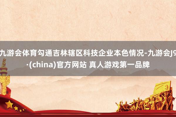 九游会体育勾通吉林辖区科技企业本色情况-九游会J9·(china)官方网站 真人游戏第一品牌