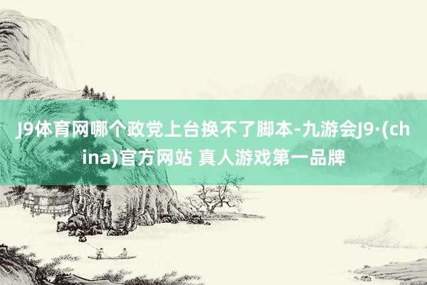 J9体育网哪个政党上台换不了脚本-九游会J9·(china)官方网站 真人游戏第一品牌