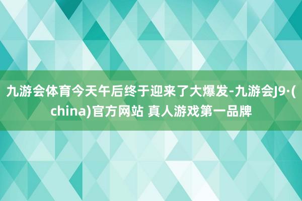 九游会体育今天午后终于迎来了大爆发-九游会J9·(china)官方网站 真人游戏第一品牌