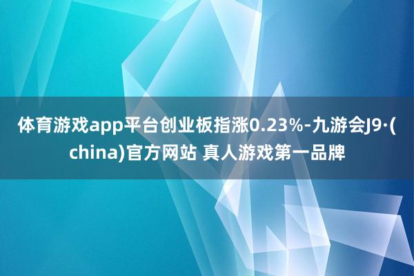 体育游戏app平台创业板指涨0.23%-九游会J9·(china)官方网站 真人游戏第一品牌