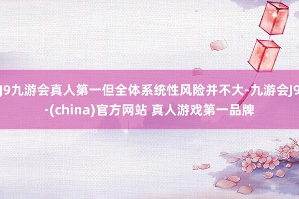 J9九游会真人第一但全体系统性风险并不大-九游会J9·(china)官方网站 真人游戏第一品牌
