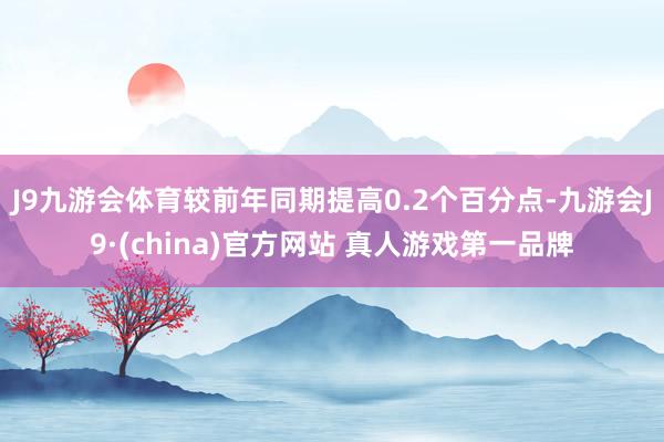 J9九游会体育较前年同期提高0.2个百分点-九游会J9·(china)官方网站 真人游戏第一品牌