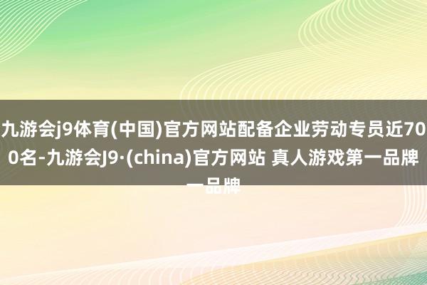 九游会j9体育(中国)官方网站配备企业劳动专员近700名-九游会J9·(china)官方网站 真人游戏第一品牌