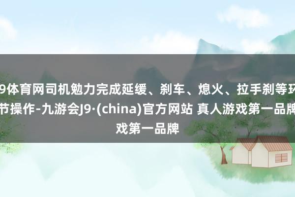 J9体育网司机勉力完成延缓、刹车、熄火、拉手刹等环节操作-九游会J9·(china)官方网站 真人游戏第一品牌