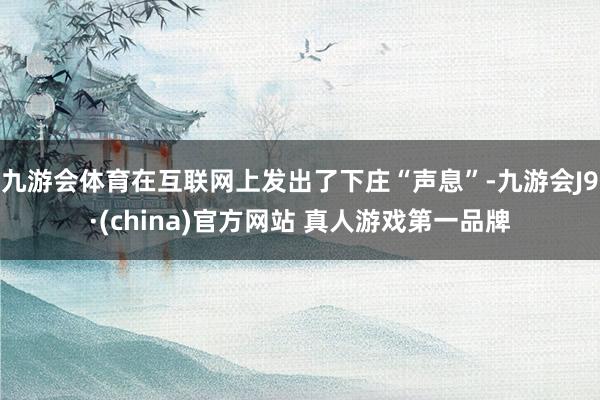 九游会体育在互联网上发出了下庄“声息”-九游会J9·(china)官方网站 真人游戏第一品牌